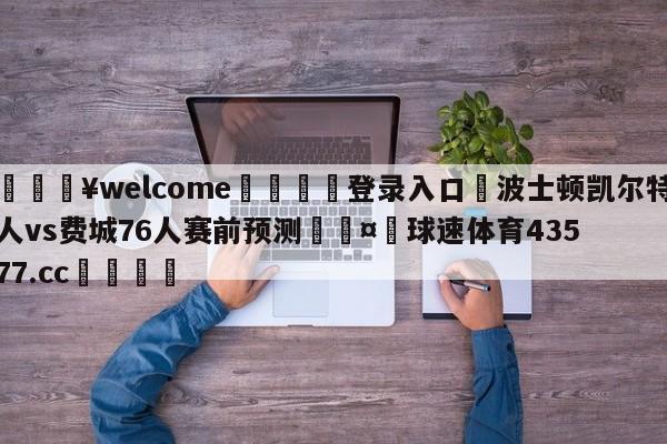 💥welcome🍖登录入口⛎波士顿凯尔特人vs费城76人赛前预测🤮球速体育43577.cc🍦