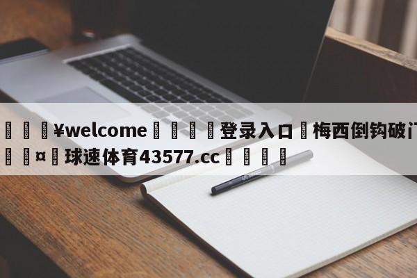 💥welcome🍖登录入口⛎梅西倒钩破门🤮球速体育43577.cc🍦