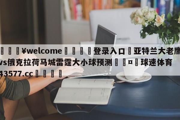 💥welcome🍖登录入口⛎亚特兰大老鹰vs俄克拉荷马城雷霆大小球预测🤮球速体育43577.cc🍦