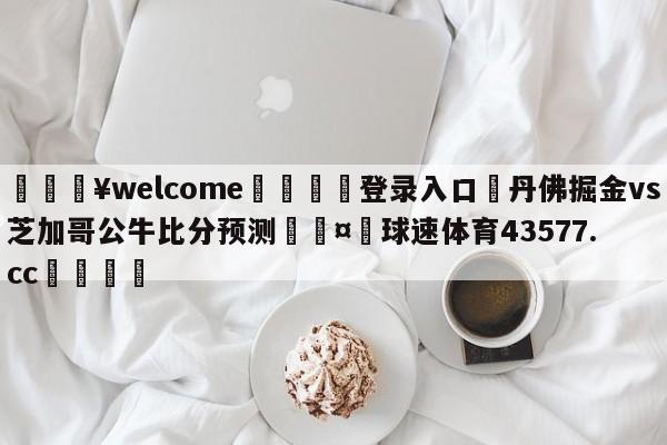 💥welcome🍖登录入口⛎丹佛掘金vs芝加哥公牛比分预测🤮球速体育43577.cc🍦