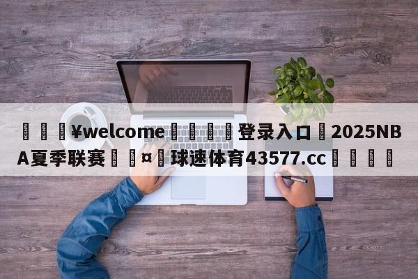 💥welcome🍖登录入口⛎2025NBA夏季联赛🤮球速体育43577.cc🍦