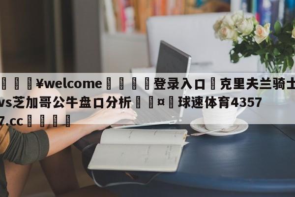 💥welcome🍖登录入口⛎克里夫兰骑士vs芝加哥公牛盘口分析🤮球速体育43577.cc🍦