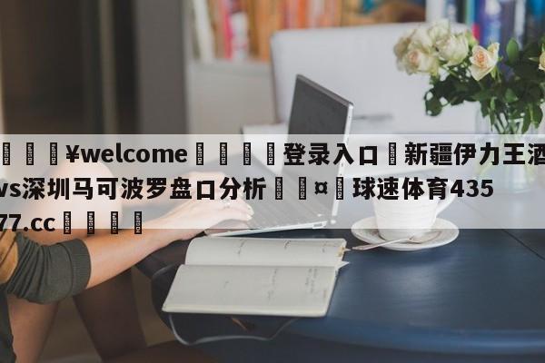 💥welcome🍖登录入口⛎新疆伊力王酒vs深圳马可波罗盘口分析🤮球速体育43577.cc🍦