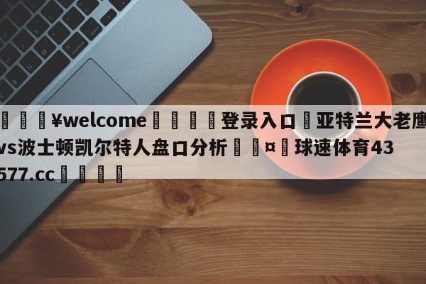 💥welcome🍖登录入口⛎亚特兰大老鹰vs波士顿凯尔特人盘口分析🤮球速体育43577.cc🍦