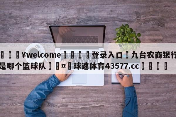 💥welcome🍖登录入口⛎九台农商银行是哪个篮球队🤮球速体育43577.cc🍦