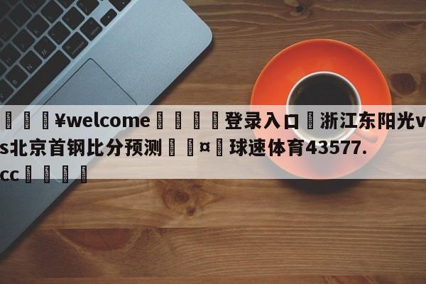 💥welcome🍖登录入口⛎浙江东阳光vs北京首钢比分预测🤮球速体育43577.cc🍦