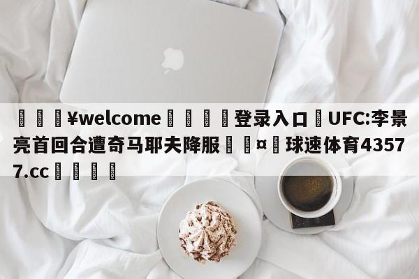 💥welcome🍖登录入口⛎UFC:李景亮首回合遭奇马耶夫降服🤮球速体育43577.cc🍦