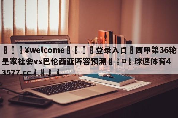 💥welcome🍖登录入口⛎西甲第36轮皇家社会vs巴伦西亚阵容预测🤮球速体育43577.cc🍦