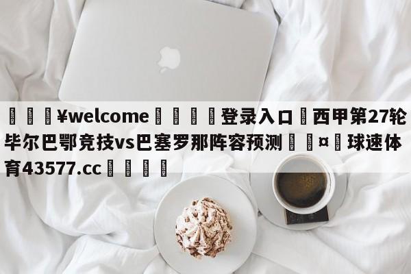 💥welcome🍖登录入口⛎西甲第27轮毕尔巴鄂竞技vs巴塞罗那阵容预测🤮球速体育43577.cc🍦