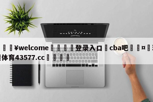 💥welcome🍖登录入口⛎cba吧🤮球速体育43577.cc🍦