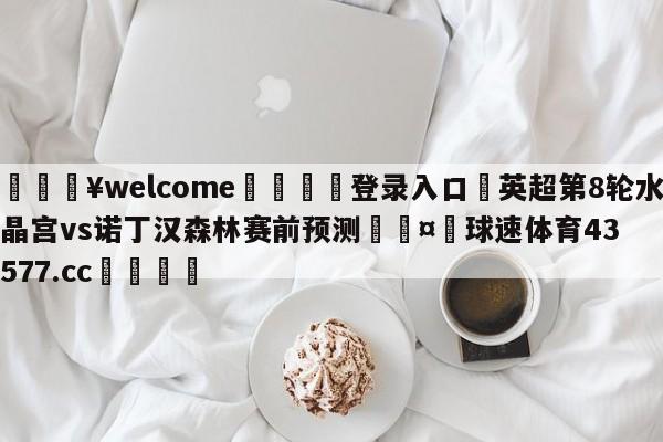 💥welcome🍖登录入口⛎英超第8轮水晶宫vs诺丁汉森林赛前预测🤮球速体育43577.cc🍦