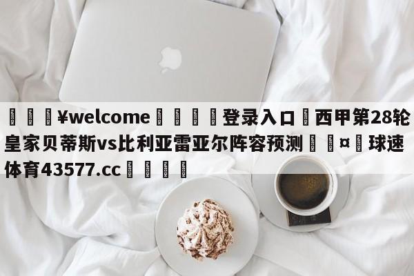 💥welcome🍖登录入口⛎西甲第28轮皇家贝蒂斯vs比利亚雷亚尔阵容预测🤮球速体育43577.cc🍦