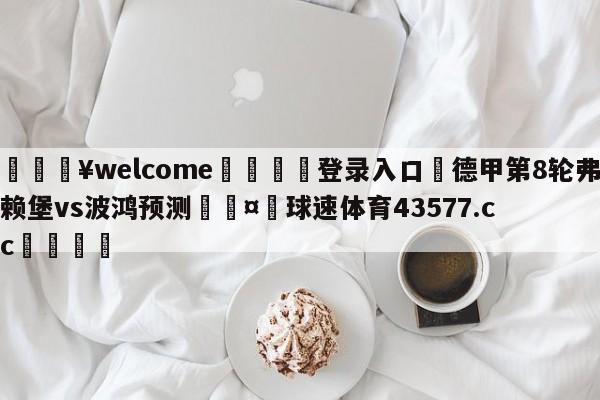 💥welcome🍖登录入口⛎德甲第8轮弗赖堡vs波鸿预测🤮球速体育43577.cc🍦