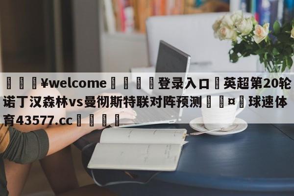 💥welcome🍖登录入口⛎英超第20轮诺丁汉森林vs曼彻斯特联对阵预测🤮球速体育43577.cc🍦