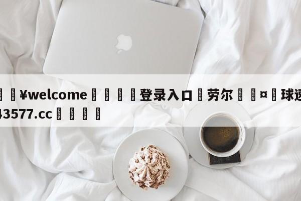 💥welcome🍖登录入口⛎劳尔🤮球速体育43577.cc🍦