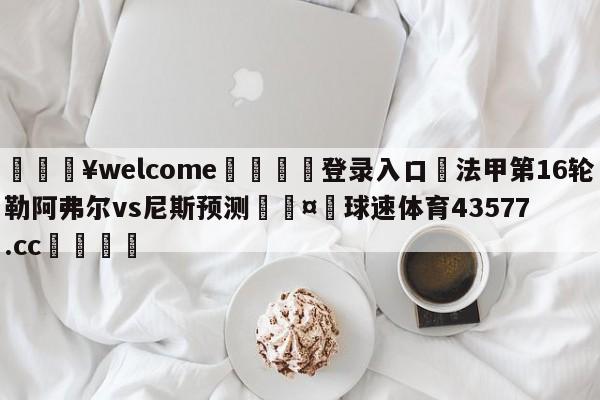 💥welcome🍖登录入口⛎法甲第16轮勒阿弗尔vs尼斯预测🤮球速体育43577.cc🍦