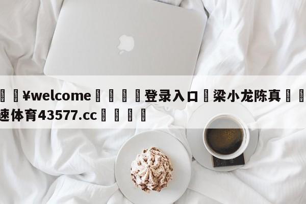 💥welcome🍖登录入口⛎梁小龙陈真🤮球速体育43577.cc🍦