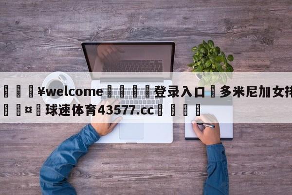 💥welcome🍖登录入口⛎多米尼加女排🤮球速体育43577.cc🍦