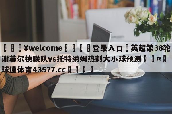 💥welcome🍖登录入口⛎英超第38轮谢菲尔德联队vs托特纳姆热刺大小球预测🤮球速体育43577.cc🍦