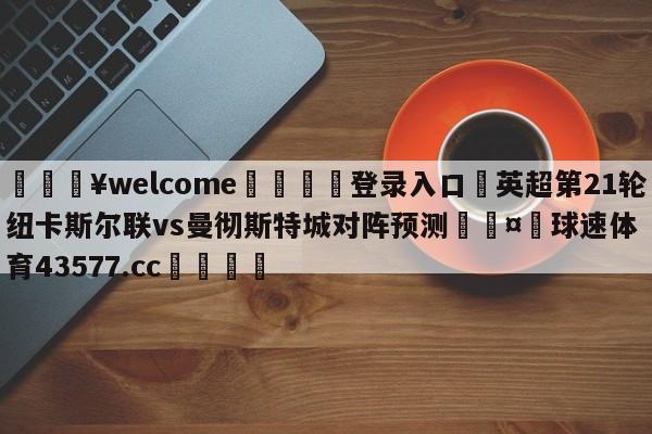 💥welcome🍖登录入口⛎英超第21轮纽卡斯尔联vs曼彻斯特城对阵预测🤮球速体育43577.cc🍦