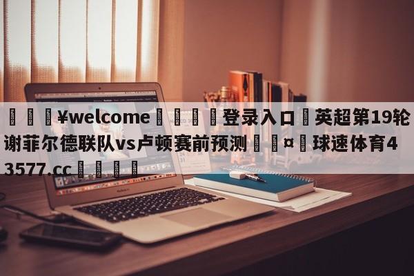 💥welcome🍖登录入口⛎英超第19轮谢菲尔德联队vs卢顿赛前预测🤮球速体育43577.cc🍦