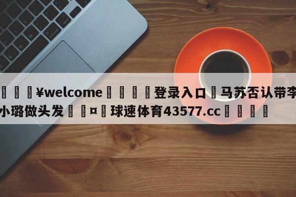 💥welcome🍖登录入口⛎马苏否认带李小璐做头发🤮球速体育43577.cc🍦