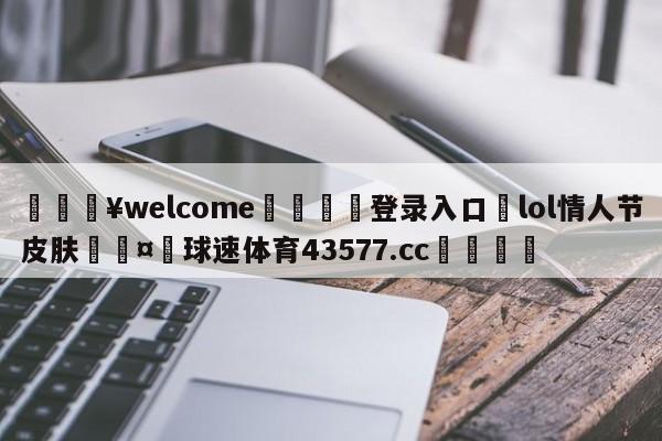 💥welcome🍖登录入口⛎lol情人节皮肤🤮球速体育43577.cc🍦