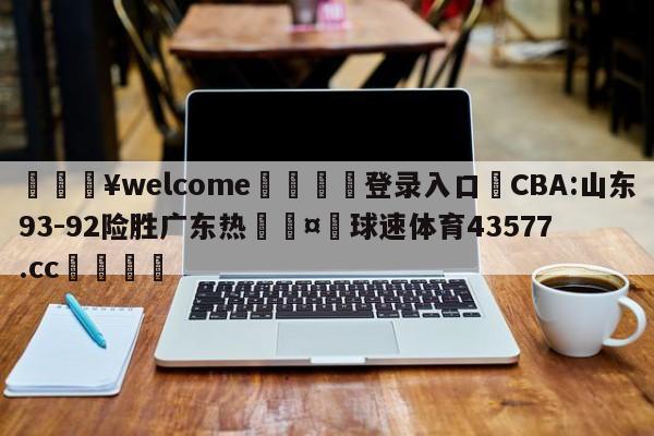 💥welcome🍖登录入口⛎CBA:山东93-92险胜广东热🤮球速体育43577.cc🍦