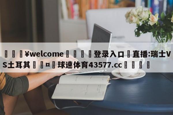 💥welcome🍖登录入口⛎直播:瑞士VS土耳其🤮球速体育43577.cc🍦