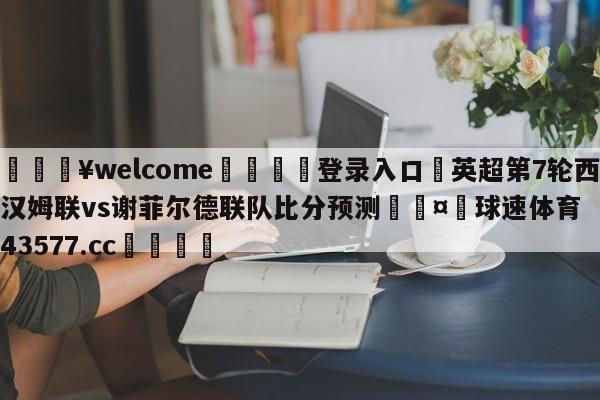 💥welcome🍖登录入口⛎英超第7轮西汉姆联vs谢菲尔德联队比分预测🤮球速体育43577.cc🍦