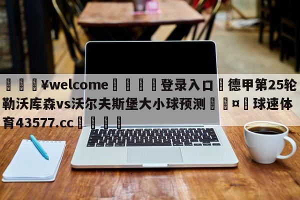 💥welcome🍖登录入口⛎德甲第25轮勒沃库森vs沃尔夫斯堡大小球预测🤮球速体育43577.cc🍦