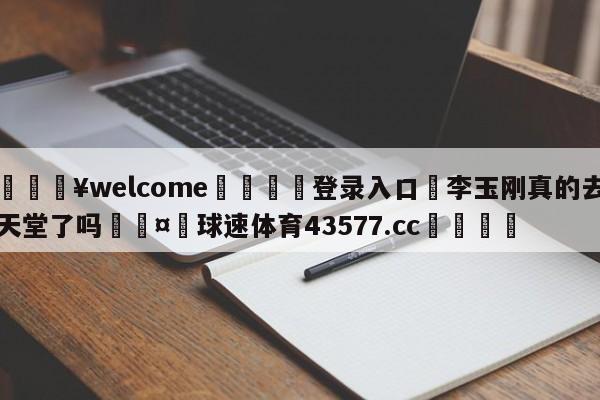 💥welcome🍖登录入口⛎李玉刚真的去天堂了吗🤮球速体育43577.cc🍦