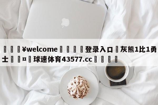 💥welcome🍖登录入口⛎灰熊1比1勇士🤮球速体育43577.cc🍦