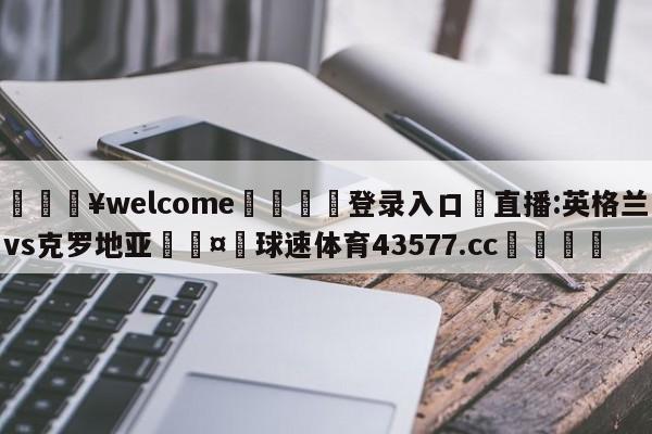 💥welcome🍖登录入口⛎直播:英格兰vs克罗地亚🤮球速体育43577.cc🍦