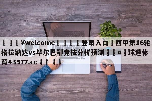 💥welcome🍖登录入口⛎西甲第16轮格拉纳达vs毕尔巴鄂竞技分析预测🤮球速体育43577.cc🍦