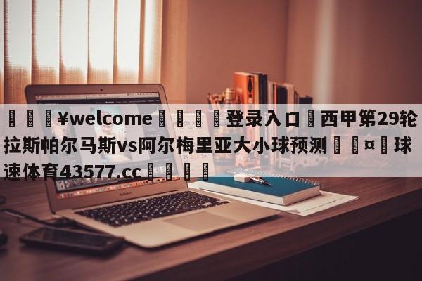 💥welcome🍖登录入口⛎西甲第29轮拉斯帕尔马斯vs阿尔梅里亚大小球预测🤮球速体育43577.cc🍦