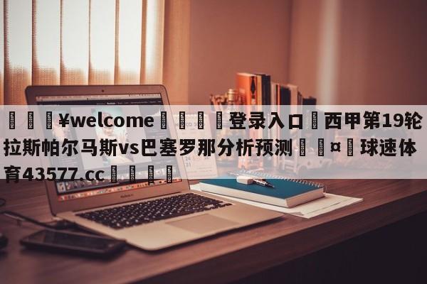 💥welcome🍖登录入口⛎西甲第19轮拉斯帕尔马斯vs巴塞罗那分析预测🤮球速体育43577.cc🍦