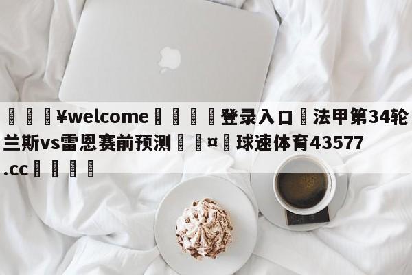 💥welcome🍖登录入口⛎法甲第34轮兰斯vs雷恩赛前预测🤮球速体育43577.cc🍦