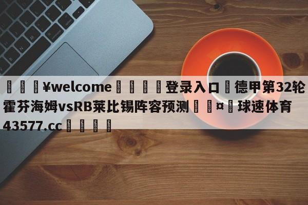 💥welcome🍖登录入口⛎德甲第32轮霍芬海姆vsRB莱比锡阵容预测🤮球速体育43577.cc🍦