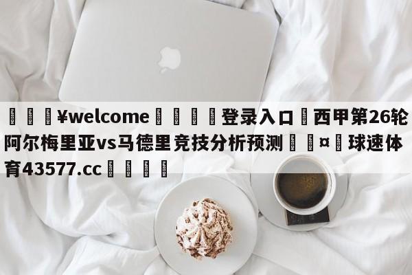 💥welcome🍖登录入口⛎西甲第26轮阿尔梅里亚vs马德里竞技分析预测🤮球速体育43577.cc🍦