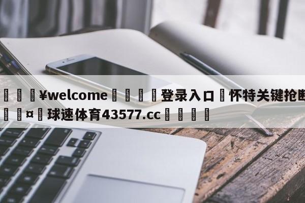 💥welcome🍖登录入口⛎怀特关键抢断🤮球速体育43577.cc🍦