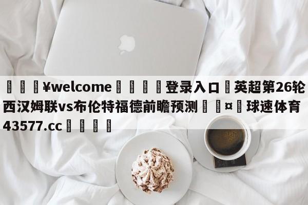 💥welcome🍖登录入口⛎英超第26轮西汉姆联vs布伦特福德前瞻预测🤮球速体育43577.cc🍦