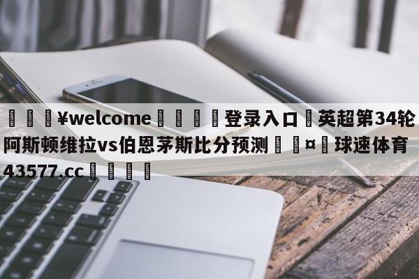 💥welcome🍖登录入口⛎英超第34轮阿斯顿维拉vs伯恩茅斯比分预测🤮球速体育43577.cc🍦