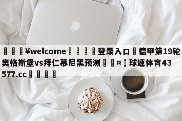 💥welcome🍖登录入口⛎德甲第19轮奥格斯堡vs拜仁慕尼黑预测🤮球速体育43577.cc🍦