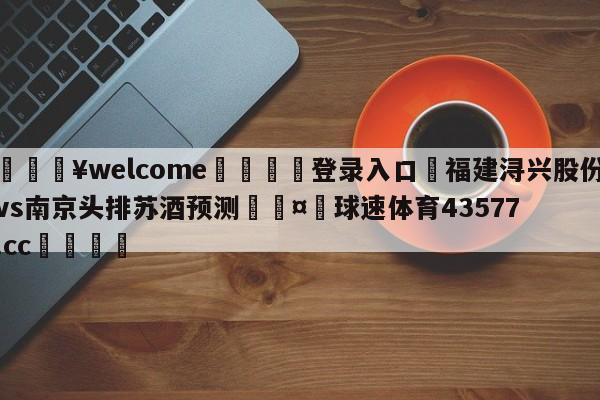 💥welcome🍖登录入口⛎福建浔兴股份vs南京头排苏酒预测🤮球速体育43577.cc🍦