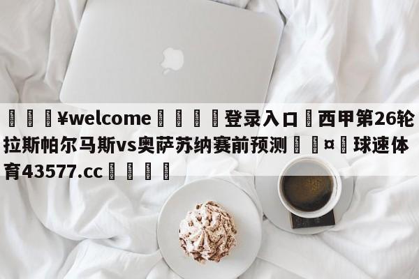 💥welcome🍖登录入口⛎西甲第26轮拉斯帕尔马斯vs奥萨苏纳赛前预测🤮球速体育43577.cc🍦