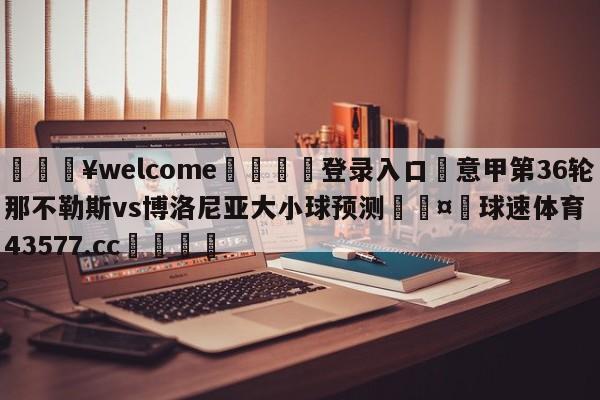 💥welcome🍖登录入口⛎意甲第36轮那不勒斯vs博洛尼亚大小球预测🤮球速体育43577.cc🍦