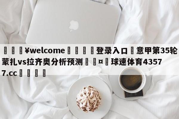 💥welcome🍖登录入口⛎意甲第35轮蒙扎vs拉齐奥分析预测🤮球速体育43577.cc🍦