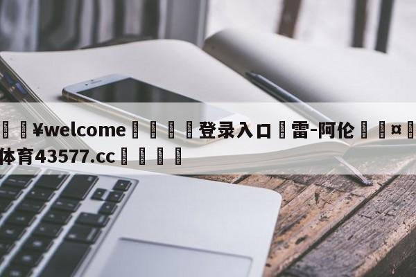 💥welcome🍖登录入口⛎雷-阿伦🤮球速体育43577.cc🍦