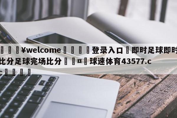 💥welcome🍖登录入口⛎即时足球即时比分足球完场比分🤮球速体育43577.cc🍦